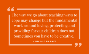 the way we go about teaching ways to cope may change, but the fundamental work around loving, protecting and providing for our children does not. Sometimes you have to be creative - nicole barnes