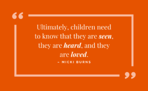 Ultimately, children need to know that they are seen, they are heard, and they are loved - micki burns