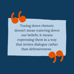 Toning down rhetoric doesn’t mean watering down our beliefs; it means expressing them in a way that invites dialogue rather than defensiveness.